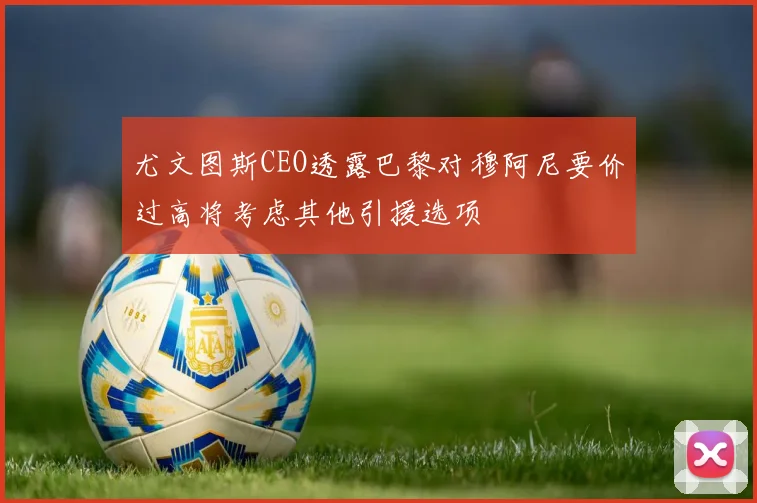 尤文图斯CEO透露巴黎对穆阿尼要价过高将考虑其他引援选项