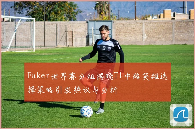 Faker世界赛分组揭晓T1中路英雄选择策略引发热议与分析