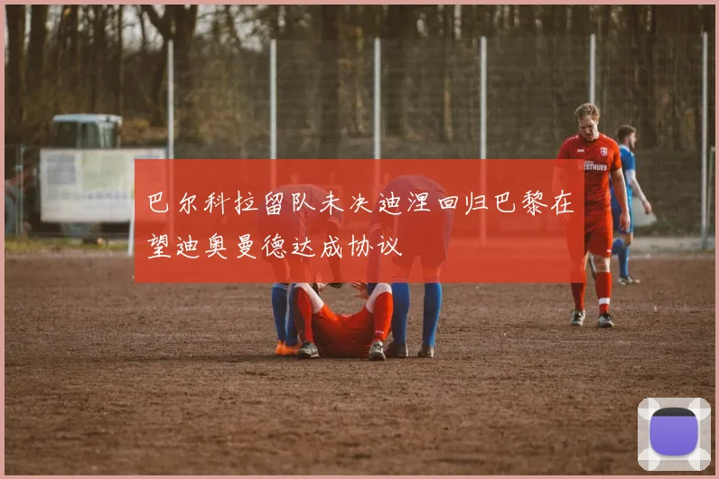 巴尔科拉留队未决迪涅回归巴黎在望迪奥曼德达成协议